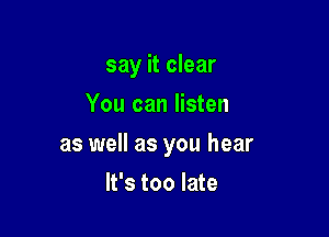 say it clear
You can listen

as well as you hear

It's too late