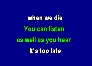 when we die
You can listen

as well as you hear

It's too late