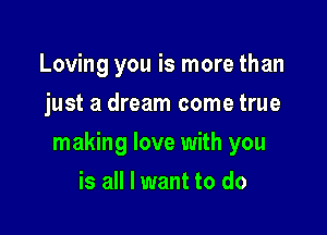 Loving you is more than
just a dream come true

making love with you

is all I want to do