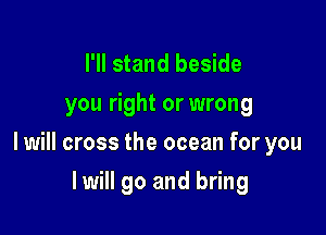 I'll stand beside
you right or wrong

I will cross the ocean for you

I will go and bring