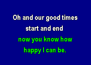 Oh and our good times
start and end
now you know how

happy I can be.