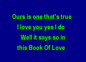 Ours is one that's true
I love you yes I do

Well it says so in
this Book Of Love