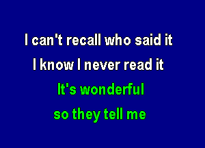 I can't recall who said it
I know I never read it
It's wonderful

so they tell me