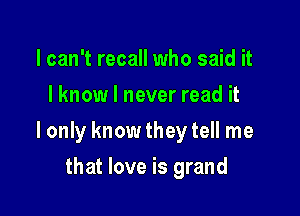 I can't recall who said it
I know I never read it

I only knowtheytell me

that love is grand