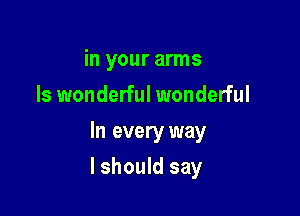 in your arms
Is wonderful wonderful
In every way

I should say