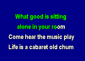 What good is sitting

alone in your room
Come hear the music play
Life is a cabaret old chum