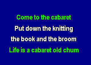 Come to the cabaret

Put down the knitting

the book and the broom
Life is a cabaret old chum