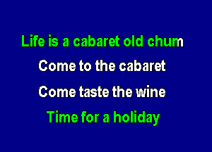 Life is a cabaret old chum
Come to the cabaret

Come taste the wine

Time for a holiday