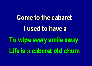 Come to the cabaret
I used to have a

To wipe every smile away

Life is a cabaret old chum