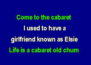 Come to the cabaret
I used to have a

girlfriend known as Elsie

Life is a cabaret old chum