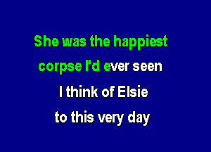 She was the happiest
corpse I'd ever seen

lthink of Elsie

to this very day