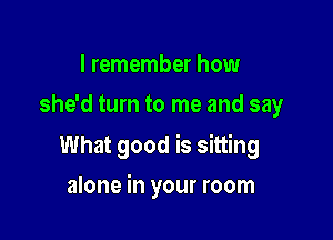 I remember how
she'd turn to me and say

What good is sitting

alone in your room