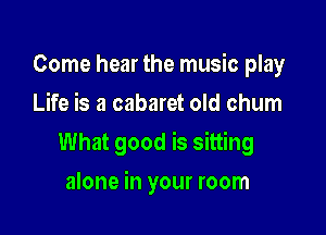 Come hear the music play
Life is a cabaret old chum

What good is sitting

alone in your room
