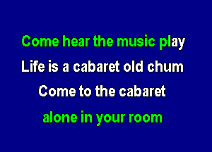 Come hear the music play

Life is a cabaret old chum
Come to the cabaret

alone in your room
