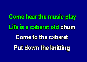 Come hear the music play

Life is a cabaret old chum
Come to the cabaret

Put down the knitting