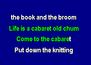 the book and the broom

Life is a cabaret old chum
Come to the cabaret

Put down the knitting
