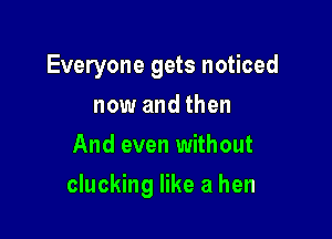 Everyone gets noticed
now and then
And even without

clucking like a hen