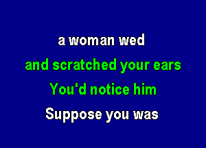 a woman wed

and scratched your ears

You'd notice him
Suppose you was