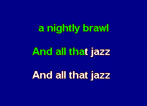 a nightly brawl

And all that jazz

And all that jazz