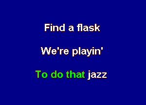 Find a flask

We're playin'

To do that jazz