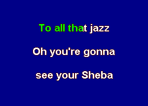 To all that jazz

Oh you're gonna

see your Sheba