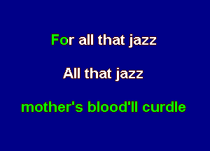 For all that jazz

All that jazz

mother's blood'll curdle