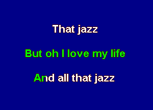 That jazz

But oh I love my life

And all that jazz