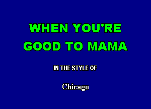 WHEN YOU'RE
GOOD TO MAMA

III THE SIYLE 0F

Chicago