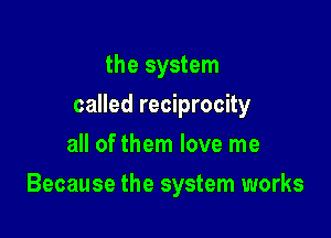 the system
called reciprocity
all of them love me

Because the system works