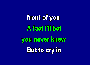front of you
A fact I'll bet
you never knew

But to cry in