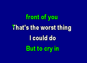 front of you
That's the worst thing
I could do

But to cry in