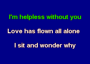 I'm helpless without you

Love has flown all alone

I sit and wonder why