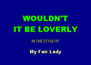 WOULDN'T
IT BE ILOVIEIRILY

IN THE STYLE 0F

My Fair Lady