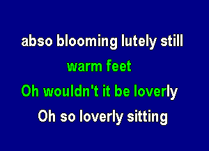 abso blooming Iutely still
warm feet

0h wouldn't it be loverly

Oh so loverly sitting