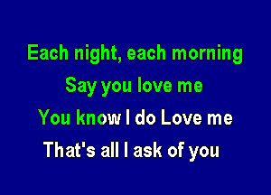 Each night, each morning
Say you love me
You know I do Love me

That's all I ask of you