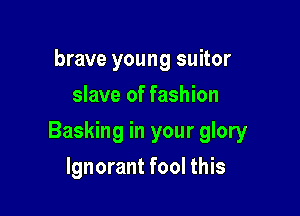 brave young suitor
slave of fashion

Basking in your glory

Ignorant fool this