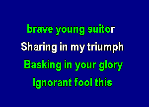 brave young suitor
Sharing in mytriumph

Basking in your glory

Ignorant fool this