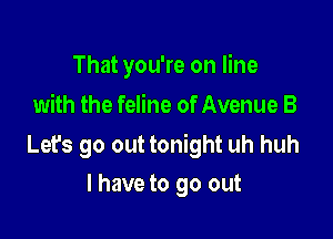 That you're on line
with the feline of Avenue B

Lefs go out tonight uh huh
I have to go out
