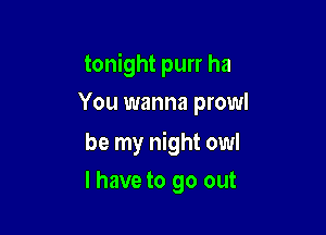 tonight purr ha
You wanna prowl

be my night owl

l have to go out
