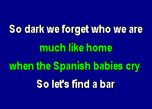 50 dark we forget who we are
much like home

when the Spanish babies cry
So let's fmd a bar