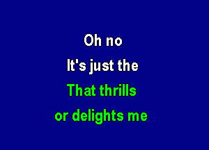 Oh no
It's just the

That thrills
or delights me