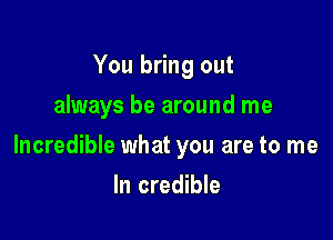 You bring out
always be around me

Incredible what you are to me

In credible