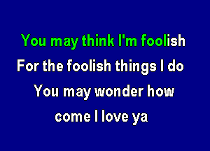 You maythink I'm foolish

For the foolish things I do

You may wonder how
come I love ya