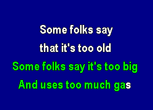 Some folks say
that it's too old

Some folks say it's too big

And uses too much gas