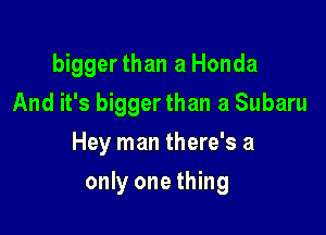 bigger than a Honda
And it's bigger than a Subaru

Hey man there's a

only one thing