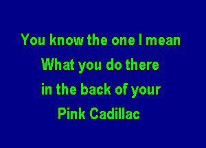 You knowthe one I mean
What you do there

in the back of your
Pink Cadillac