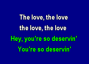 The love, the love
the love, the love

Hey, you're so deservin'

You're so deservin'