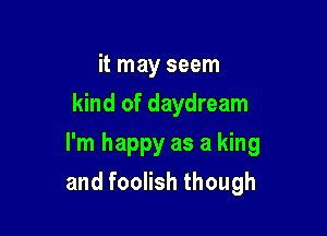 it may seem
kind of daydream

I'm happy as a king
and foolish though