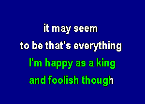 it may seem
to be that's everything

I'm happy as a king
and foolish though