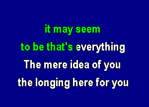 it may seem
to be that's everything
The mere idea of you

the longing here for you